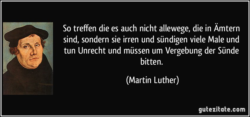 So treffen die es auch nicht allewege, die in Ämtern sind, sondern sie irren und sündigen viele Male und tun Unrecht und müssen um Vergebung der Sünde bitten. (Martin Luther)