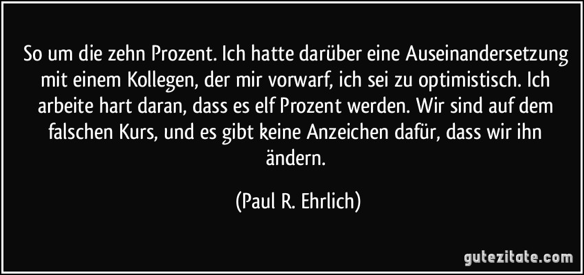 So um die zehn Prozent. Ich hatte darüber eine Auseinandersetzung mit einem Kollegen, der mir vorwarf, ich sei zu optimistisch. Ich arbeite hart daran, dass es elf Prozent werden. Wir sind auf dem falschen Kurs, und es gibt keine Anzeichen dafür, dass wir ihn ändern. (Paul R. Ehrlich)