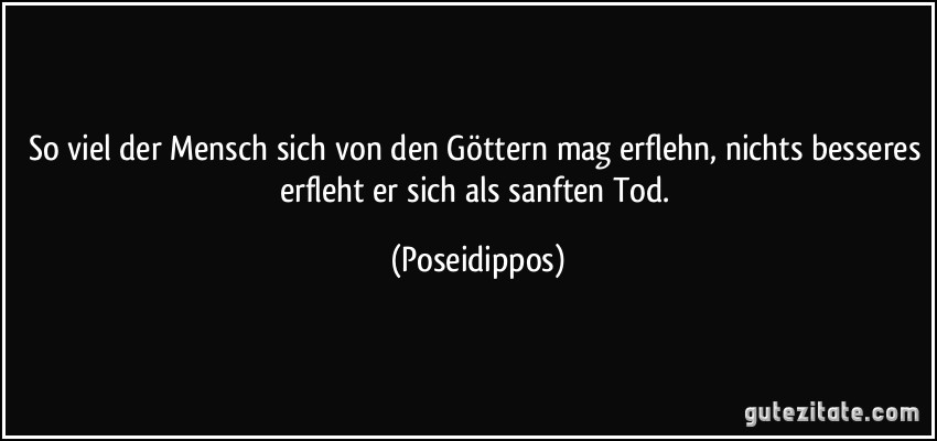 So viel der Mensch sich von den Göttern mag erflehn, nichts besseres erfleht er sich als sanften Tod. (Poseidippos)