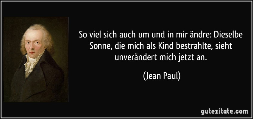 So viel sich auch um und in mir ändre: Dieselbe Sonne, die mich als Kind bestrahlte, sieht unverändert mich jetzt an. (Jean Paul)