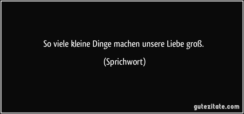 So viele kleine Dinge machen unsere Liebe groß. (Sprichwort)