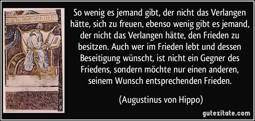 So wenig es jemand gibt, der nicht das Verlangen hätte, sich zu freuen, ebenso wenig gibt es jemand, der nicht das Verlangen hätte, den Frieden zu besitzen. Auch wer im Frieden lebt und dessen Beseitigung wünscht, ist nicht ein Gegner des Friedens, sondern möchte nur einen anderen, seinem Wunsch entsprechenden Frieden. (Augustinus von Hippo)