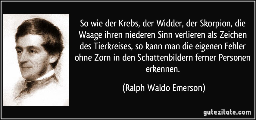 So wie der Krebs, der Widder, der Skorpion, die Waage ihren niederen Sinn verlieren als Zeichen des Tierkreises, so kann man die eigenen Fehler ohne Zorn in den Schattenbildern ferner Personen erkennen. (Ralph Waldo Emerson)