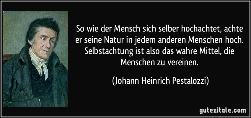 So wie der Mensch sich selber hochachtet, achte er seine Natur in jedem anderen Menschen hoch. Selbstachtung ist also das wahre Mittel, die Menschen zu vereinen. (Johann Heinrich Pestalozzi)
