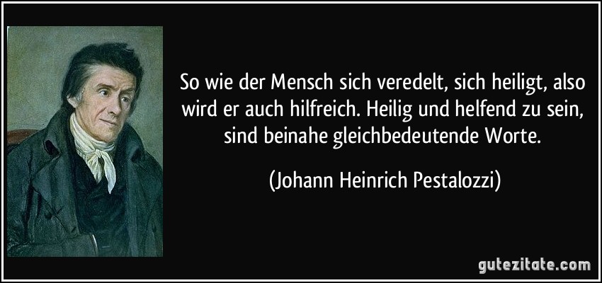 So wie der Mensch sich veredelt, sich heiligt, also wird er auch hilfreich. Heilig und helfend zu sein, sind beinahe gleichbedeutende Worte. (Johann Heinrich Pestalozzi)