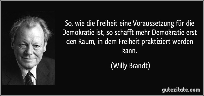 So, wie die Freiheit eine Voraussetzung für die Demokratie ist, so schafft mehr Demokratie erst den Raum, in dem Freiheit praktiziert werden kann. (Willy Brandt)