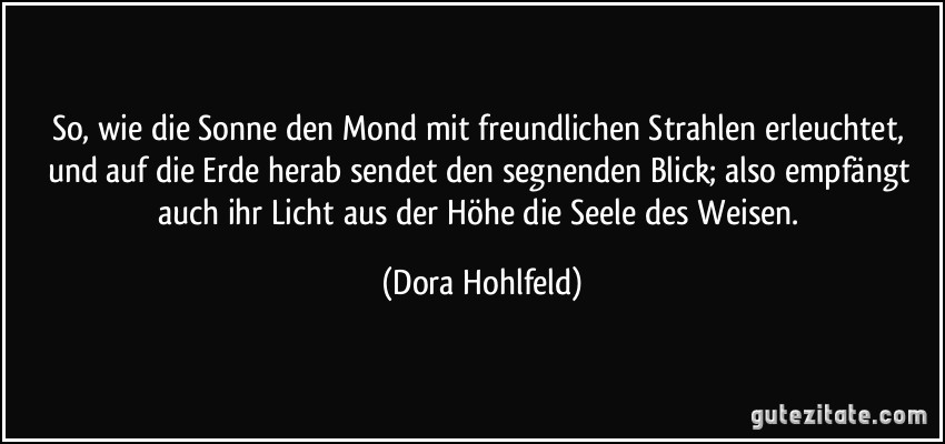 So, wie die Sonne den Mond mit freundlichen Strahlen erleuchtet, und auf die Erde herab sendet den segnenden Blick; also empfängt auch ihr Licht aus der Höhe die Seele des Weisen. (Dora Hohlfeld)