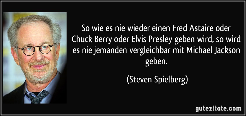 So wie es nie wieder einen Fred Astaire oder Chuck Berry oder Elvis Presley geben wird, so wird es nie jemanden vergleichbar mit Michael Jackson geben. (Steven Spielberg)