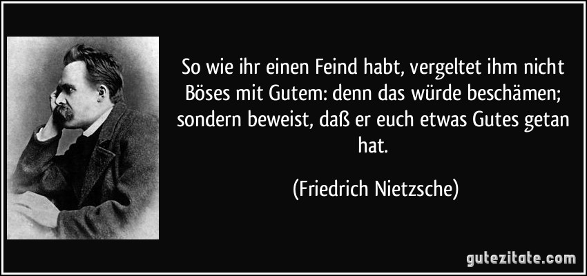 So wie ihr einen Feind habt, vergeltet ihm nicht Böses mit Gutem: denn das würde beschämen; sondern beweist, daß er euch etwas Gutes getan hat. (Friedrich Nietzsche)