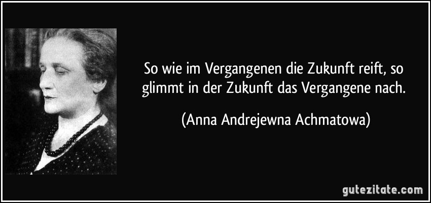 So wie im Vergangenen die Zukunft reift, so glimmt in der Zukunft das Vergangene nach. (Anna Andrejewna Achmatowa)