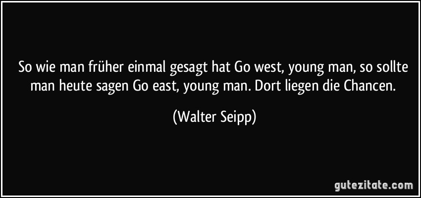 So wie man früher einmal gesagt hat Go west, young man, so sollte man heute sagen Go east, young man. Dort liegen die Chancen. (Walter Seipp)