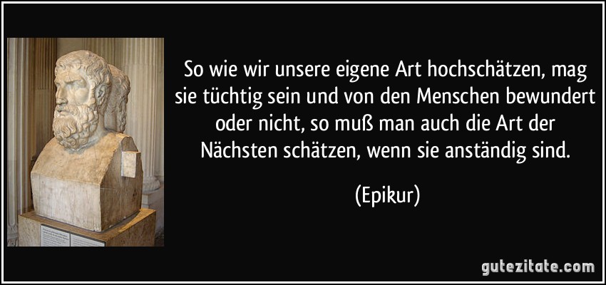 So wie wir unsere eigene Art hochschätzen, mag sie tüchtig sein und von den Menschen bewundert oder nicht, so muß man auch die Art der Nächsten schätzen, wenn sie anständig sind. (Epikur)
