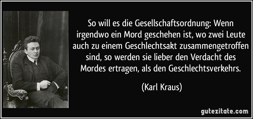 So will es die Gesellschaftsordnung: Wenn irgendwo ein Mord geschehen ist, wo zwei Leute auch zu einem Geschlechtsakt zusammengetroffen sind, so werden sie lieber den Verdacht des Mordes ertragen, als den Geschlechtsverkehrs. (Karl Kraus)