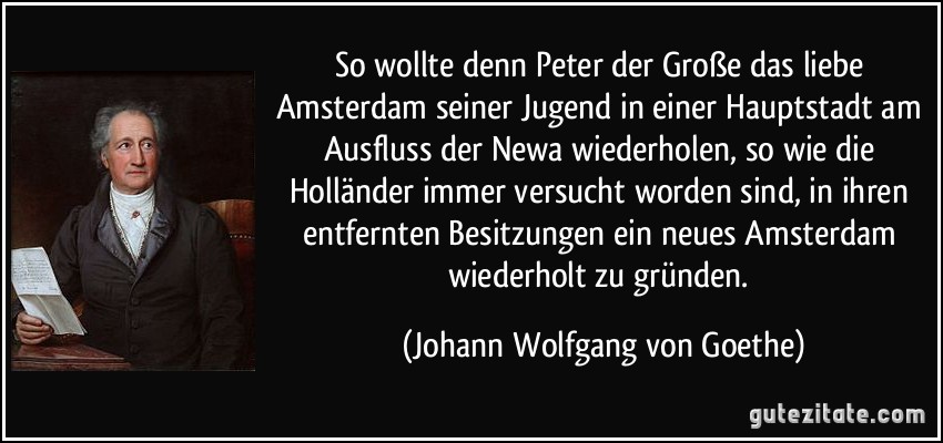 So wollte denn Peter der Große das liebe Amsterdam seiner Jugend in einer Hauptstadt am Ausfluss der Newa wiederholen, so wie die Holländer immer versucht worden sind, in ihren entfernten Besitzungen ein neues Amsterdam wiederholt zu gründen. (Johann Wolfgang von Goethe)