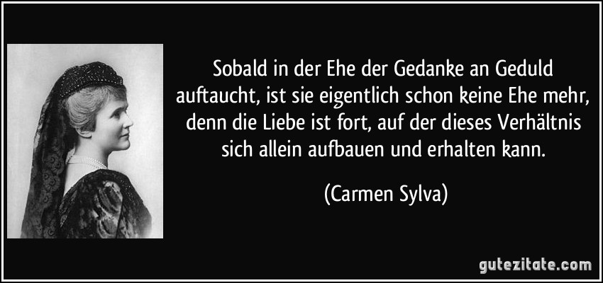 Sobald in der Ehe der Gedanke an Geduld auftaucht, ist sie eigentlich schon keine Ehe mehr, denn die Liebe ist fort, auf der dieses Verhältnis sich allein aufbauen und erhalten kann. (Carmen Sylva)