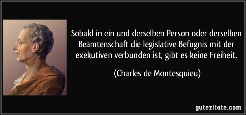Sobald in ein und derselben Person oder derselben Beamtenschaft die legislative Befugnis mit der exekutiven verbunden ist, gibt es keine Freiheit. (Charles de Montesquieu)