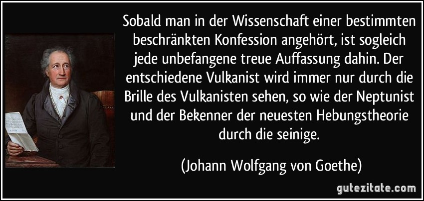 Sobald man in der Wissenschaft einer bestimmten beschränkten Konfession angehört, ist sogleich jede unbefangene treue Auffassung dahin. Der entschiedene Vulkanist wird immer nur durch die Brille des Vulkanisten sehen, so wie der Neptunist und der Bekenner der neuesten Hebungstheorie durch die seinige. (Johann Wolfgang von Goethe)