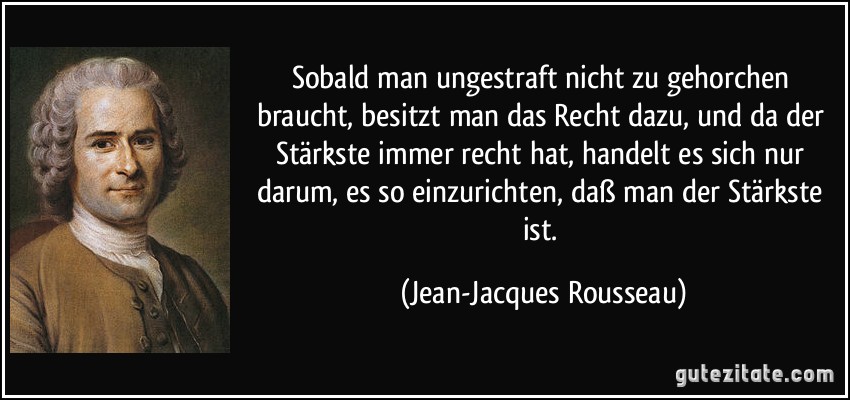 Sobald man ungestraft nicht zu gehorchen braucht, besitzt man das Recht dazu, und da der Stärkste immer recht hat, handelt es sich nur darum, es so einzurichten, daß man der Stärkste ist. (Jean-Jacques Rousseau)