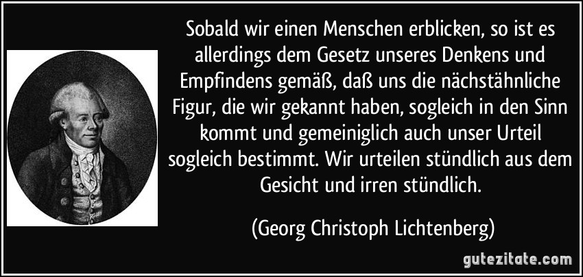 Sobald wir einen Menschen erblicken, so ist es allerdings dem Gesetz unseres Denkens und Empfindens gemäß, daß uns die nächstähnliche Figur, die wir gekannt haben, sogleich in den Sinn kommt und gemeiniglich auch unser Urteil sogleich bestimmt. Wir urteilen stündlich aus dem Gesicht und irren stündlich. (Georg Christoph Lichtenberg)