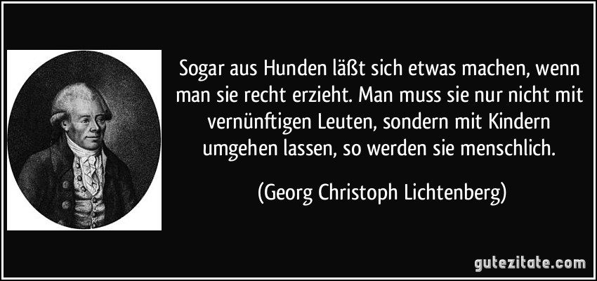 Sogar aus Hunden läßt sich etwas machen, wenn man sie recht erzieht. Man muss sie nur nicht mit vernünftigen Leuten, sondern mit Kindern umgehen lassen, so werden sie menschlich. (Georg Christoph Lichtenberg)