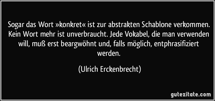 Sogar das Wort »konkret« ist zur abstrakten Schablone verkommen. Kein Wort mehr ist unverbraucht. Jede Vokabel, die man verwenden will, muß erst beargwöhnt und, falls möglich, entphrasifiziert werden. (Ulrich Erckenbrecht)