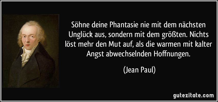 Söhne deine Phantasie nie mit dem nächsten Unglück aus, sondern mit dem größten. Nichts löst mehr den Mut auf, als die warmen mit kalter Angst abwechselnden Hoffnungen. (Jean Paul)