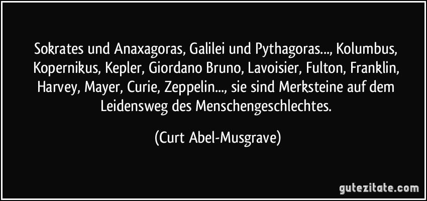 Sokrates und Anaxagoras, Galilei und Pythagoras..., Kolumbus, Kopernikus, Kepler, Giordano Bruno, Lavoisier, Fulton, Franklin, Harvey, Mayer, Curie, Zeppelin..., sie sind Merksteine auf dem Leidensweg des Menschengeschlechtes. (Curt Abel-Musgrave)