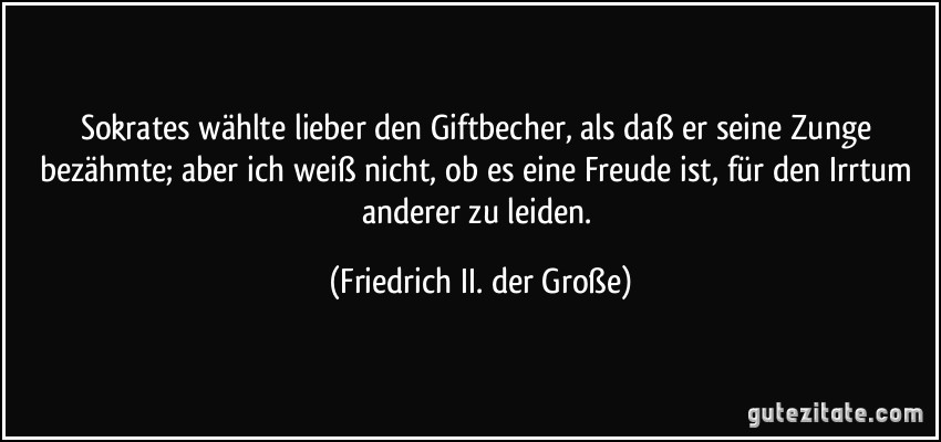 Sokrates wählte lieber den Giftbecher, als daß er seine Zunge bezähmte; aber ich weiß nicht, ob es eine Freude ist, für den Irrtum anderer zu leiden. (Friedrich II. der Große)