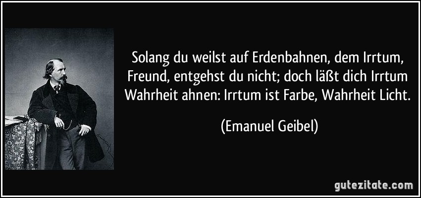 Solang du weilst auf Erdenbahnen, dem Irrtum, Freund, entgehst du nicht; doch läßt dich Irrtum Wahrheit ahnen: Irrtum ist Farbe, Wahrheit Licht. (Emanuel Geibel)