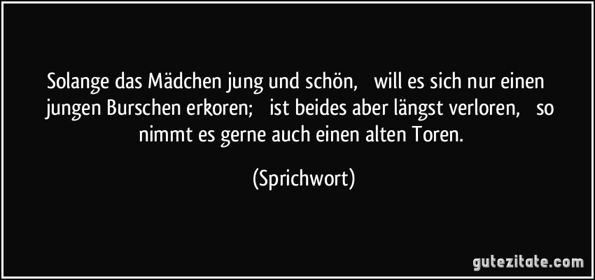 Solange das Mädchen jung und schön,  will es sich nur einen  jungen Burschen erkoren;  ist beides aber längst verloren,  so nimmt es gerne auch einen alten Toren. (Sprichwort)