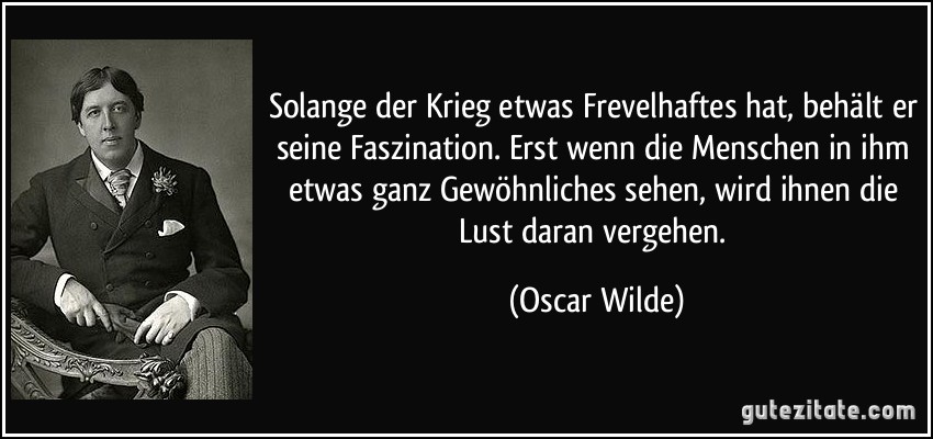 Solange der Krieg etwas Frevelhaftes hat, behält er seine Faszination. Erst wenn die Menschen in ihm etwas ganz Gewöhnliches sehen, wird ihnen die Lust daran vergehen. (Oscar Wilde)