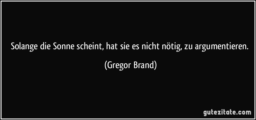 Solange die Sonne scheint, hat sie es nicht nötig, zu argumentieren. (Gregor Brand)