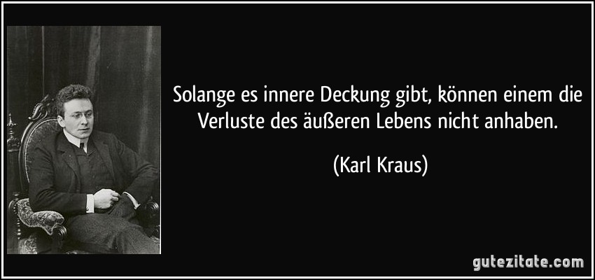 Solange es innere Deckung gibt, können einem die Verluste des äußeren Lebens nicht anhaben. (Karl Kraus) Solange es innere Deckung gibt, können einem die Verluste des äußeren Lebens nicht anhaben. (Karl Kraus)