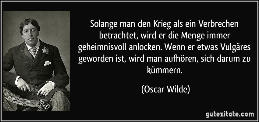 Solange man den Krieg als ein Verbrechen betrachtet, wird er die Menge immer geheimnisvoll anlocken. Wenn er etwas Vulgäres geworden ist, wird man aufhören, sich darum zu kümmern. (Oscar Wilde)