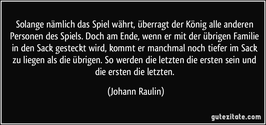 Solange nämlich das Spiel währt, überragt der König alle anderen Personen des Spiels. Doch am Ende, wenn er mit der übrigen Familie in den Sack gesteckt wird, kommt er manchmal noch tiefer im Sack zu liegen als die übrigen. So werden die letzten die ersten sein und die ersten die letzten. (Johann Raulin)