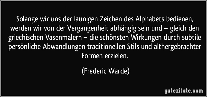 Solange wir uns der launigen Zeichen des Alphabets bedienen, werden wir von der Vergangenheit abhängig sein und – gleich den griechischen Vasenmalern – die schönsten Wirkungen durch subtile persönliche Abwandlungen traditionellen Stils und althergebrachter Formen erzielen. (Frederic Warde)