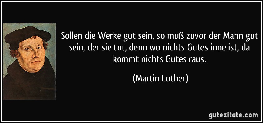 Sollen die Werke gut sein, so muß zuvor der Mann gut sein, der sie tut, denn wo nichts Gutes inne ist, da kommt nichts Gutes raus. (Martin Luther)