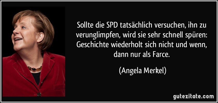 Sollte die SPD tatsächlich versuchen, ihn zu verunglimpfen, wird sie sehr schnell spüren: Geschichte wiederholt sich nicht und wenn, dann nur als Farce. (Angela Merkel)