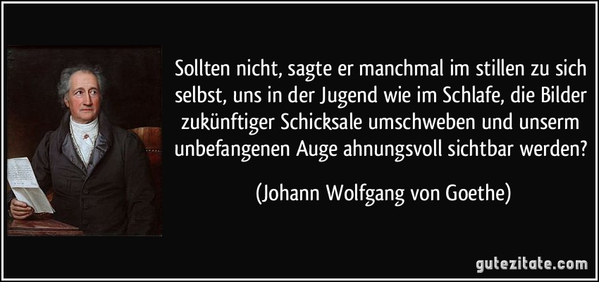 Sollten nicht, sagte er manchmal im stillen zu sich selbst, uns in der Jugend wie im Schlafe, die Bilder zukünftiger Schicksale umschweben und unserm unbefangenen Auge ahnungsvoll sichtbar werden? (Johann Wolfgang von Goethe)