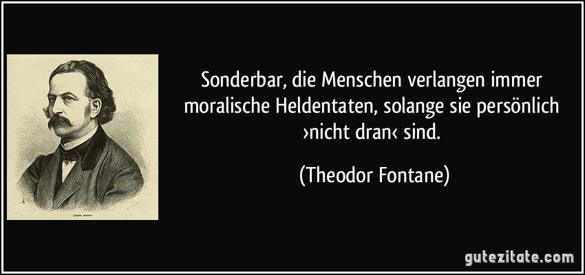 Sonderbar, die Menschen verlangen immer moralische Heldentaten, solange sie persönlich ›nicht dran‹ sind. (Theodor Fontane)