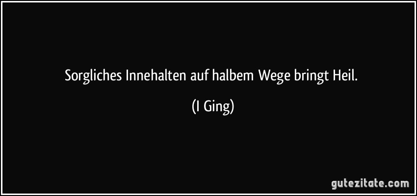 Sorgliches Innehalten auf halbem Wege bringt Heil. (I Ging)