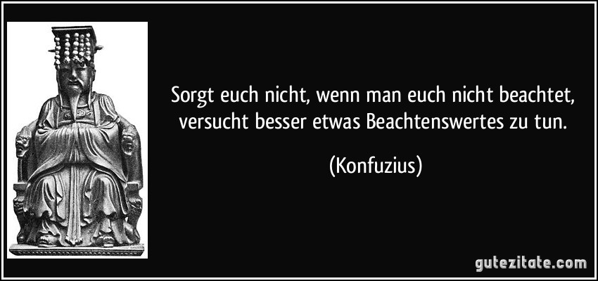 Sorgt euch nicht, wenn man euch nicht beachtet, versucht besser etwas Beachtenswertes zu tun. (Konfuzius)