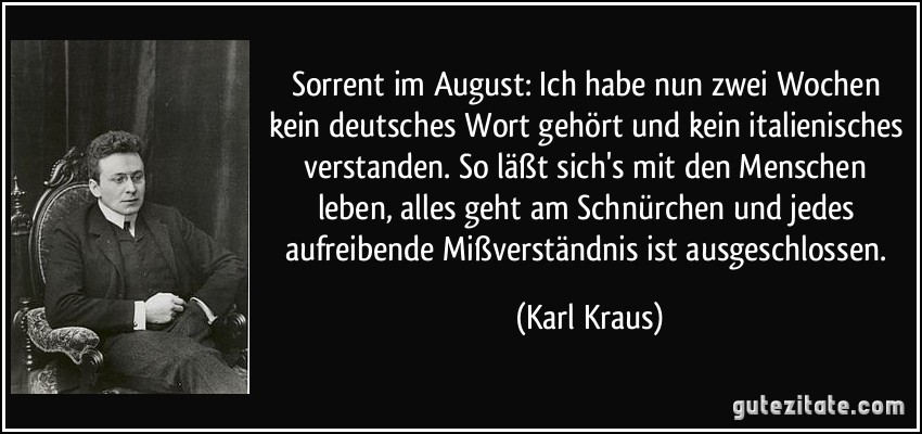 Sorrent im August: Ich habe nun zwei Wochen kein deutsches Wort gehört und kein italienisches verstanden. So läßt sich's mit den Menschen leben, alles geht am Schnürchen und jedes aufreibende Mißverständnis ist ausgeschlossen. (Karl Kraus)