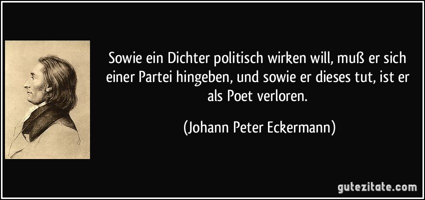 Sowie ein Dichter politisch wirken will, muß er sich einer Partei hingeben, und sowie er dieses tut, ist er als Poet verloren. (Johann Peter Eckermann)