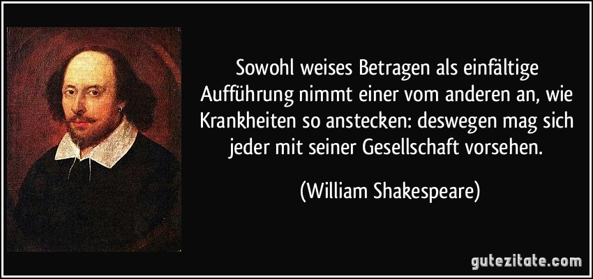 Sowohl weises Betragen als einfältige Aufführung nimmt einer vom anderen an, wie Krankheiten so anstecken: deswegen mag sich jeder mit seiner Gesellschaft vorsehen. (William Shakespeare)