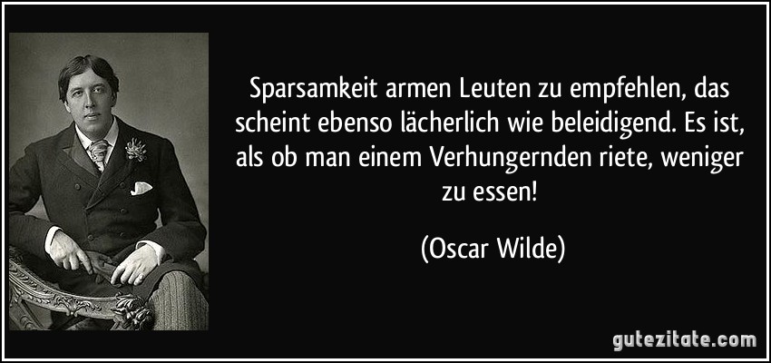 Sparsamkeit armen Leuten zu empfehlen, das scheint ebenso lächerlich wie beleidigend. Es ist, als ob man einem Verhungernden riete, weniger zu essen! (Oscar Wilde)