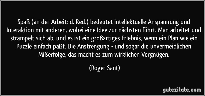 Spaß (an der Arbeit; d. Red.) bedeutet intellektuelle Anspannung und Interaktion mit anderen, wobei eine Idee zur nächsten führt. Man arbeitet und strampelt sich ab, und es ist ein großartiges Erlebnis, wenn ein Plan wie ein Puzzle einfach paßt. Die Anstrengung - und sogar die unvermeidlichen Mißerfolge, das macht es zum wirklichen Vergnügen. (Roger Sant)