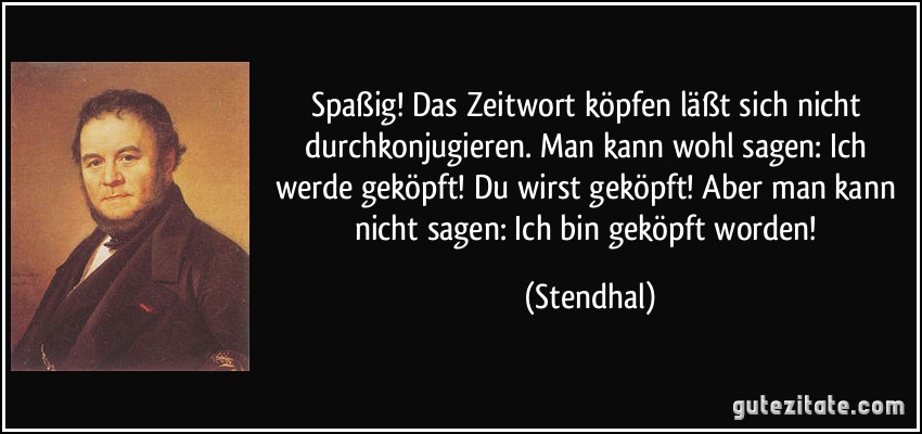 Spaßig! Das Zeitwort köpfen läßt sich nicht durchkonjugieren. Man kann wohl sagen: Ich werde geköpft! Du wirst geköpft! Aber man kann nicht sagen: Ich bin geköpft worden! (Stendhal)