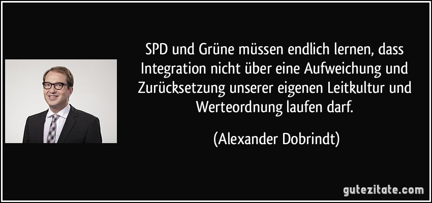 SPD und Grüne müssen endlich lernen, dass Integration nicht über eine Aufweichung und Zurücksetzung unserer eigenen Leitkultur und Werteordnung laufen darf. (Alexander Dobrindt)