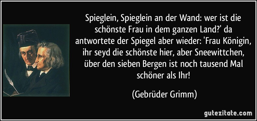 Spieglein, Spieglein an der Wand: wer ist die schönste Frau in dem ganzen Land?' da antwortete der Spiegel aber wieder: 'Frau Königin, ihr seyd die schönste hier, aber Sneewittchen, über den sieben Bergen ist noch tausend Mal schöner als Ihr! (Gebrüder Grimm)